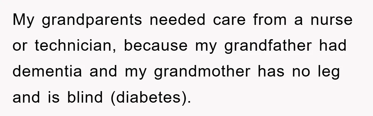 My grandparents needed care from a nurse or technician, because my grandfather had dementia and my grandmother has no leg and is blind (diabetes).