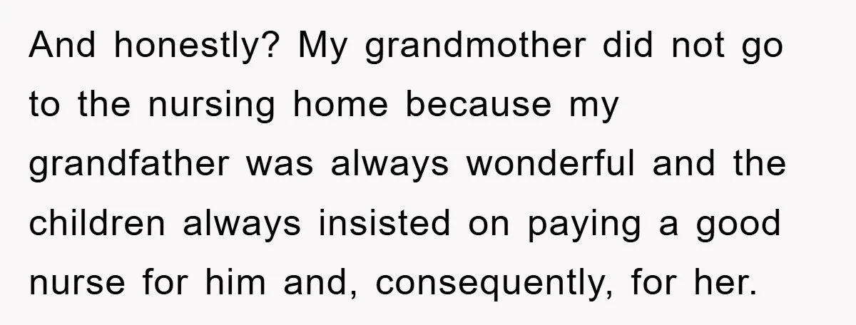 And honestly? My grandmother did not go to the nursing home because my grandfather was always wonderful and the children always insisted on paying a good nurse for him and,...