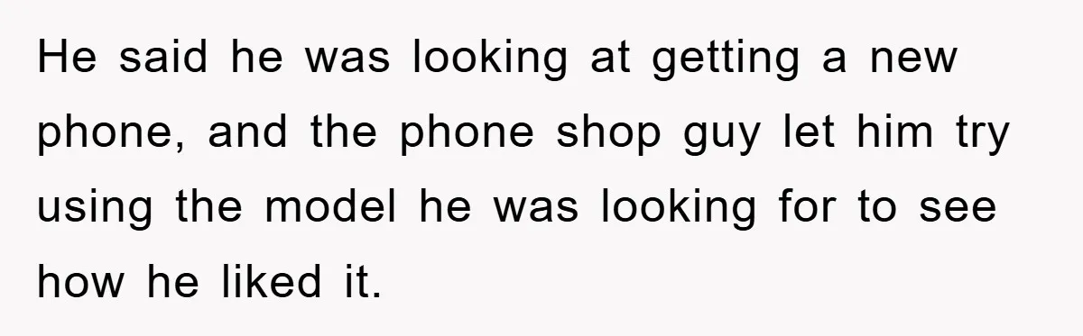 He said he was looking at getting a new phone, and the phone shop guy let him try using the model he was looking for to see how he liked...