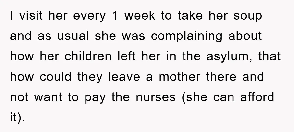 I visit her every 1 week to take her soup and as usual she was complaining about how her children left her in the asylum, that how could they leave...