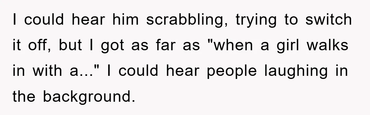 I could hear him scrabbling, trying to switch it off, but I got as far as "when a girl walks in with a..." I could hear people laughing in the...