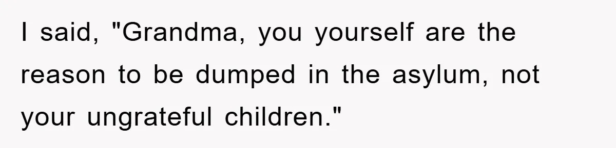 I said, "Grandma, you yourself are the reason to be dumped in the asylum, not your ungrateful children."