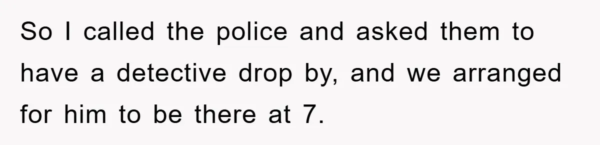 So I called the police and asked them to have a detective drop by, and we arranged for him to be there at 7.