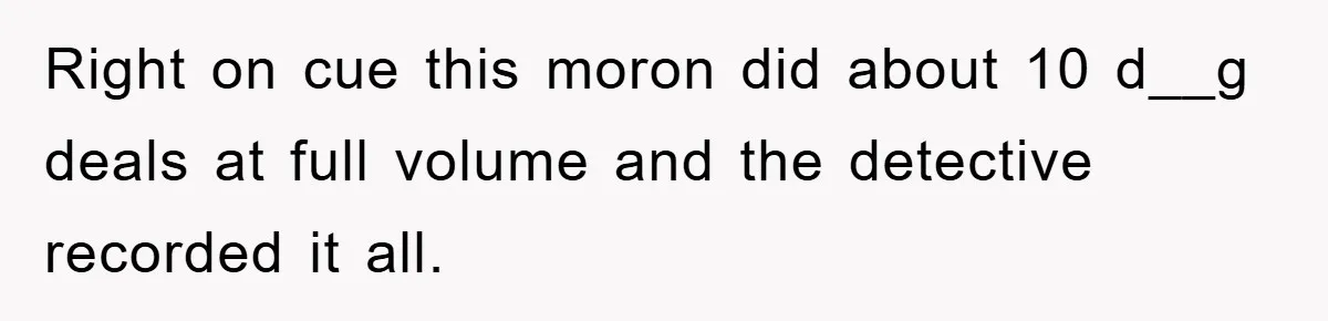 Right on cue this moron did about 10 d__g deals at full volume and the detective recorded it all.