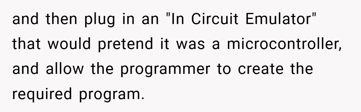 and then plug in an "In Circuit Emulator" that would pretend it was a microcontroller, and allow the programmer to create the required program.
