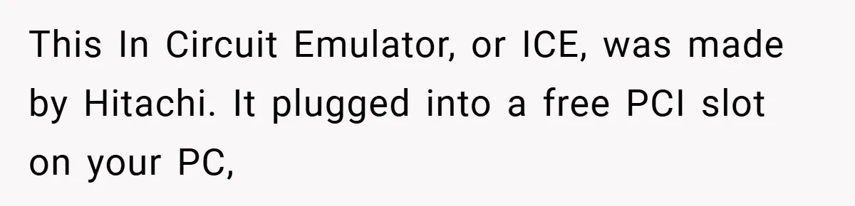 This In Circuit Emulator, or ICE, was made by Hitachi. It plugged into a free PCI slot on your PC,
