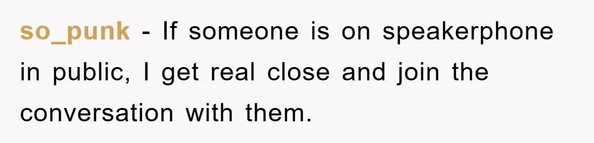 so_punk − If someone is on speakerphone in public, I get real close and join the conversation with them.