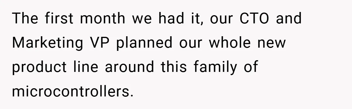 The first month we had it, our CTO and Marketing VP planned our whole new product line around this family of microcontrollers.
