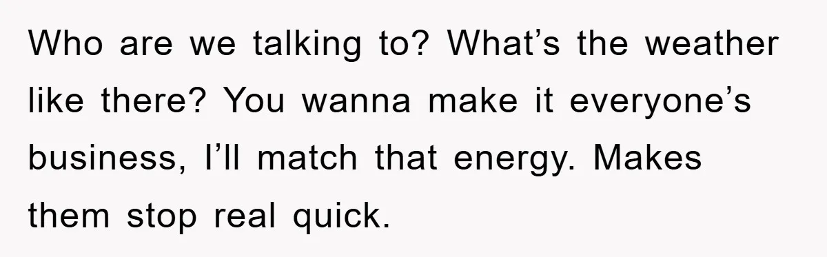 Who are we talking to? What’s the weather like there? You wanna make it everyone’s business, I’ll match that energy. Makes them stop real quick.
