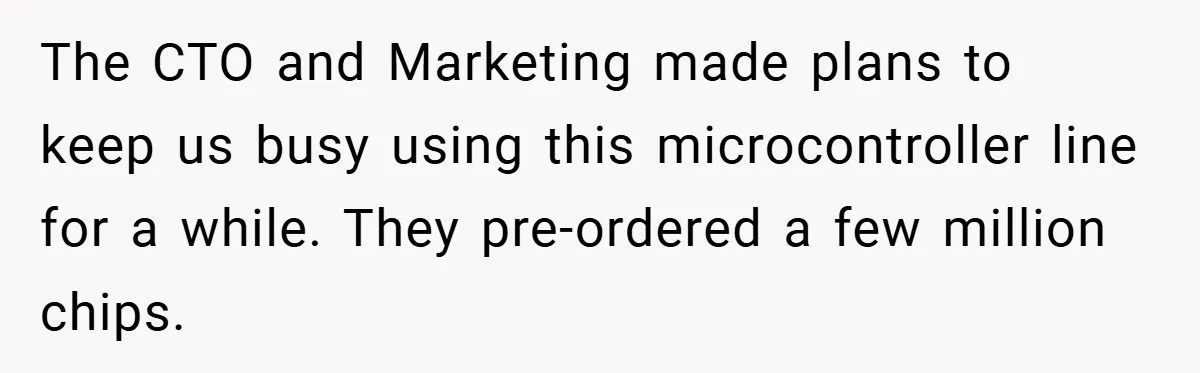 The CTO and Marketing made plans to keep us busy using this microcontroller line for a while. They pre-ordered a few million chips.