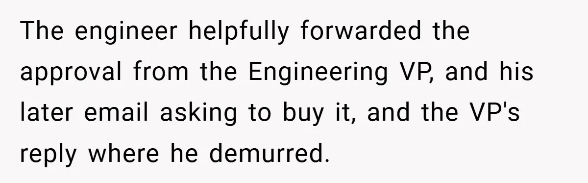 The engineer helpfully forwarded the approval from the Engineering VP, and his later email asking to buy it, and the VP's reply where he demurred.