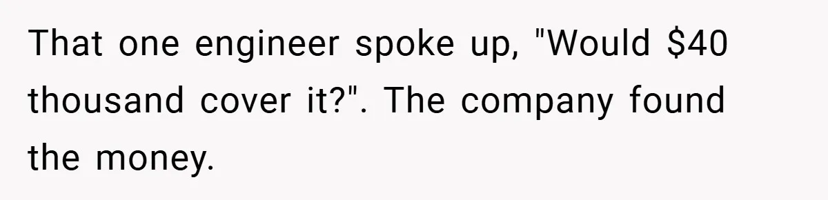 That one engineer spoke up, "Would $40 thousand cover it?". The company found the money.