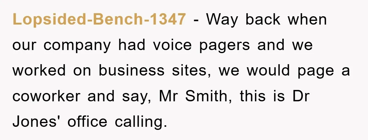 Lopsided-Bench-1347 − Way back when our company had voice pagers and we worked on business sites, we would page a coworker and say, Mr Smith, this is Dr Jones' office...
