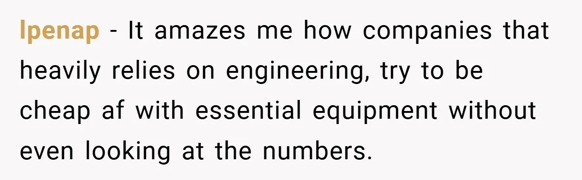 lpenap − It amazes me how companies that heavily relies on engineering, try to be cheap af with essential equipment without even looking at the numbers.