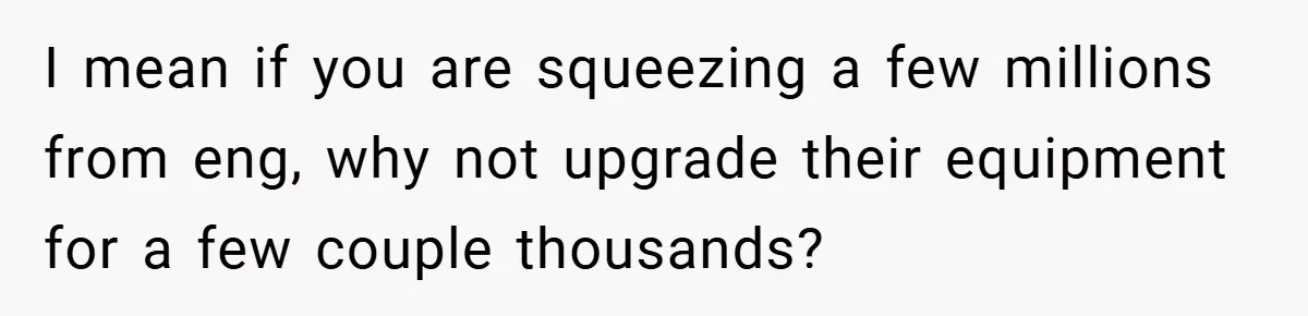 I mean if you are squeezing a few millions from eng, why not upgrade their equipment for a few couple thousands?