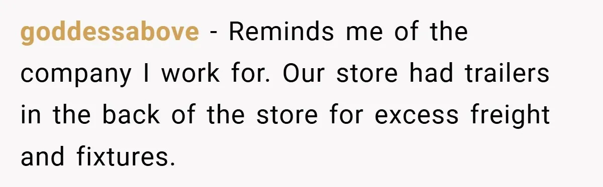 goddessabove − Reminds me of the company I work for. Our store had trailers in the back of the store for excess freight and fixtures.