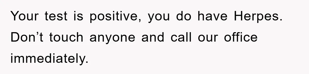 Your test is positive, you do have Herpes. Don’t touch anyone and call our office immediately.