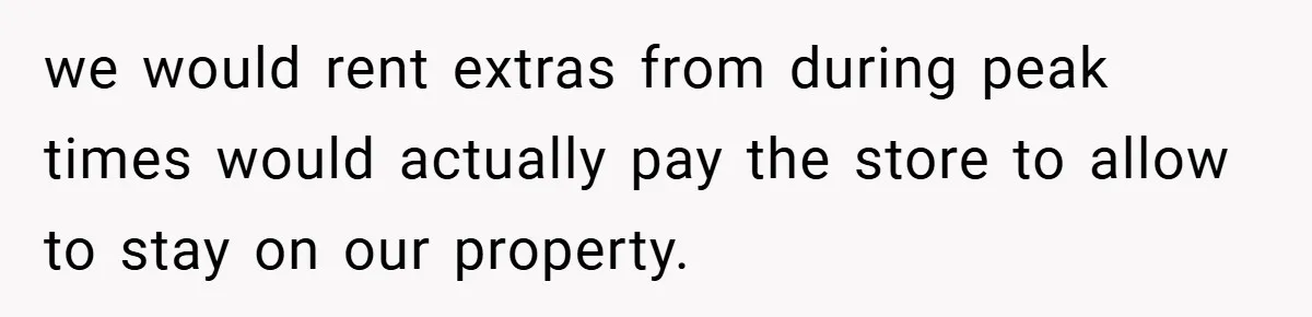 we would rent extras from during peak times would actually pay the store to allow to stay on our property.