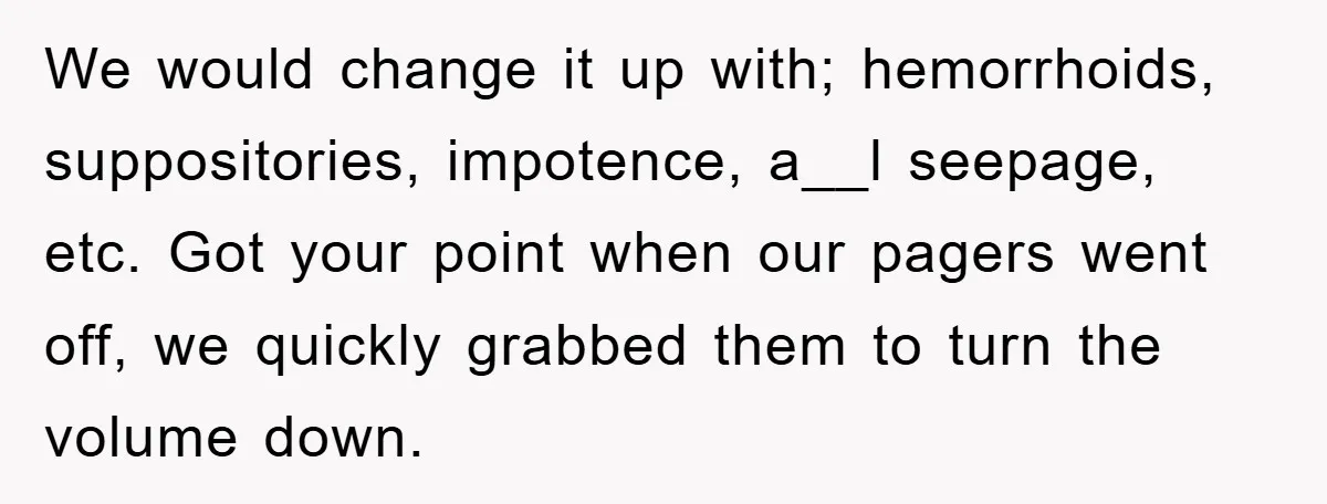 We would change it up with; hemorrhoids, suppositories, impotence, a__l seepage, etc. Got your point when our pagers went off, we quickly grabbed them to turn the volume down.