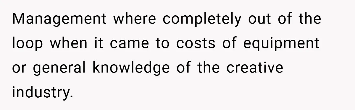 Management where completely out of the loop when it came to costs of equipment or general knowledge of the creative industry.