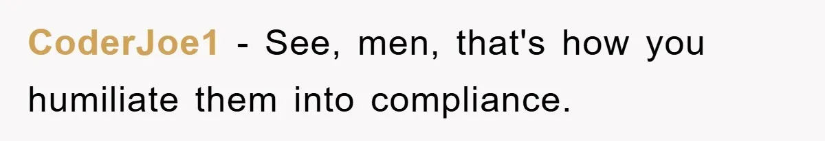 CoderJoe1 − See, men, that's how you humiliate them into compliance.