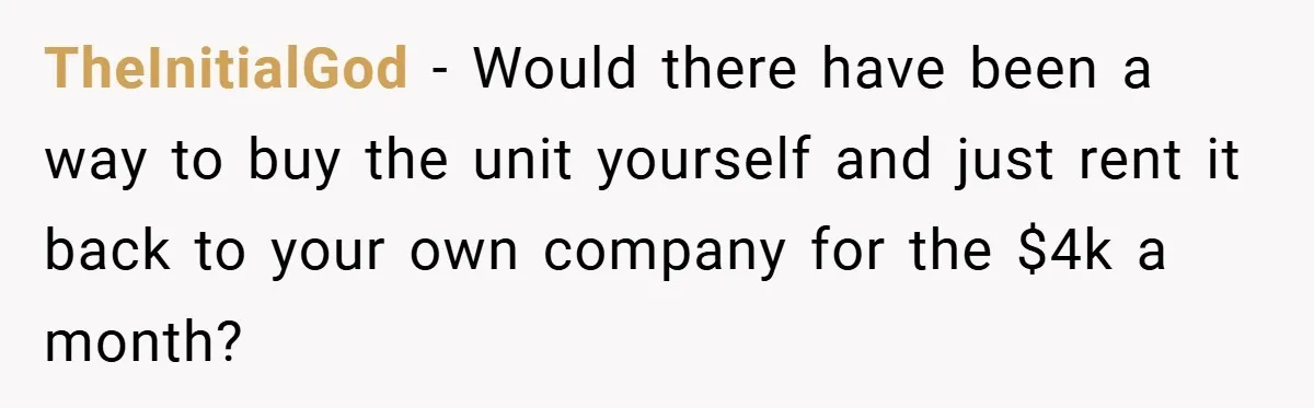 TheInitialGod − Would there have been a way to buy the unit yourself and just rent it back to your own company for the $4k a month?