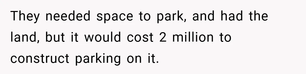 They needed space to park, and had the land, but it would cost 2 million to construct parking on it.