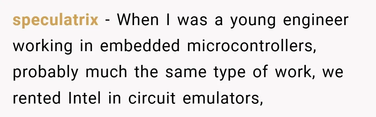 speculatrix − When I was a young engineer working in embedded microcontrollers, probably much the same type of work, we rented Intel in circuit emulators,