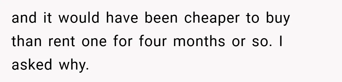 and it would have been cheaper to buy than rent one for four months or so. I asked why.