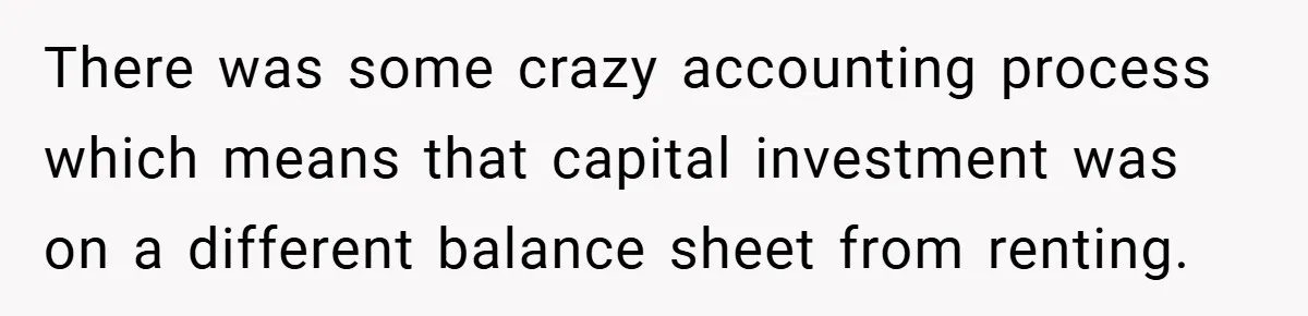 There was some crazy accounting process which means that capital investment was on a different balance sheet from renting.