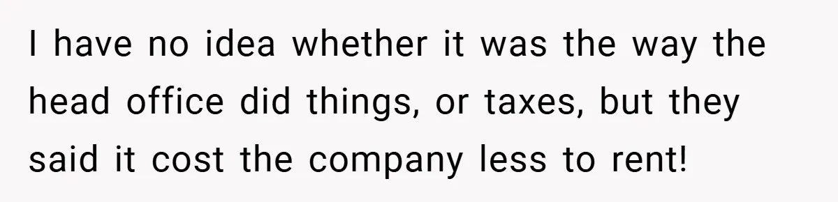 I have no idea whether it was the way the head office did things, or taxes, but they said it cost the company less to rent!