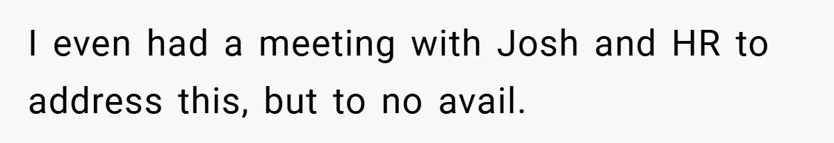 I even had a meeting with Josh and HR to address this, but to no avail.