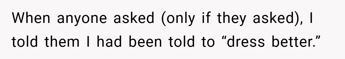When anyone asked (only if they asked), I told them I had been told to “dress better.”
