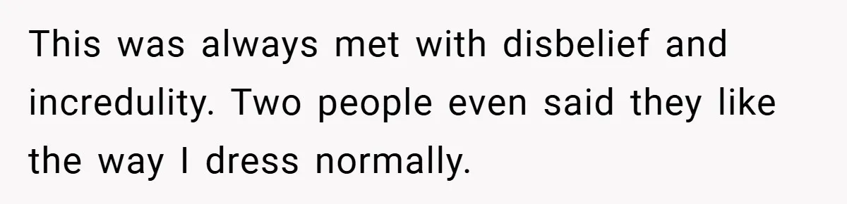 This was always met with disbelief and incredulity. Two people even said they like the way I dress normally.