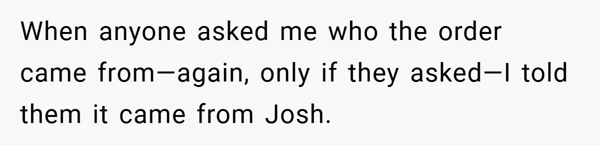 When anyone asked me who the order came from—again, only if they asked—I told them it came from Josh.