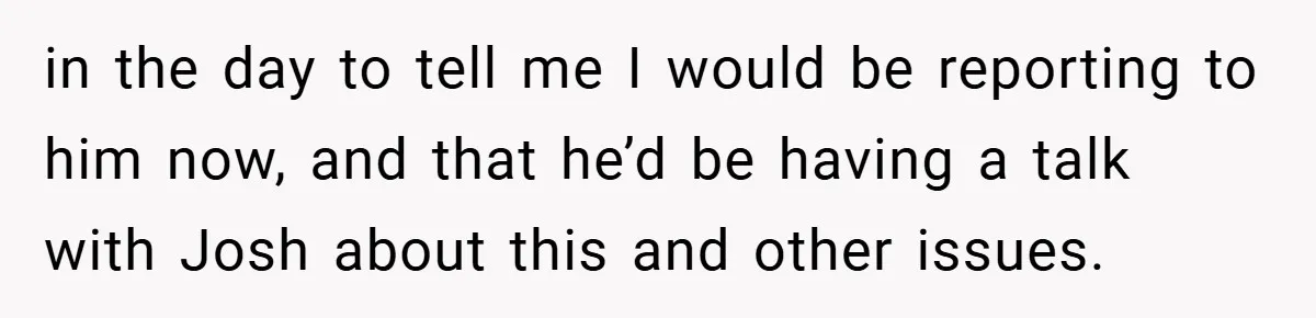 in the day to tell me I would be reporting to him now, and that he’d be having a talk with Josh about this and other issues.