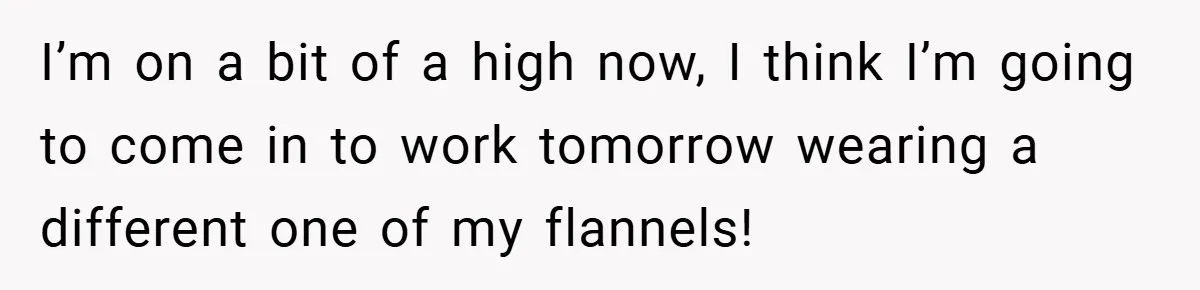 I’m on a bit of a high now, I think I’m going to come in to work tomorrow wearing a different one of my flannels!