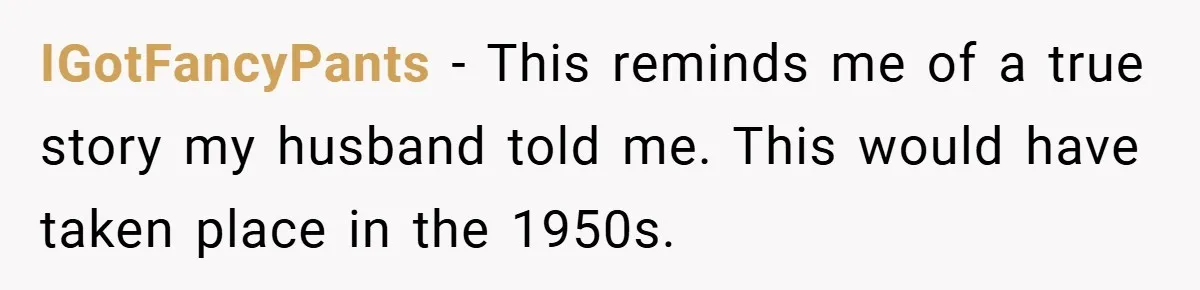 IGotFancyPants − This reminds me of a true story my husband told me. This would have taken place in the 1950s.