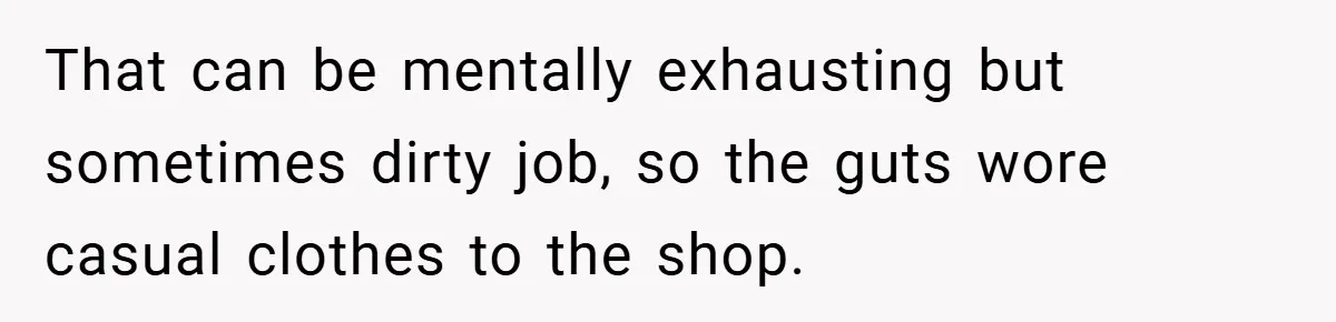 That can be mentally exhausting but sometimes dirty job, so the guts wore casual clothes to the shop.