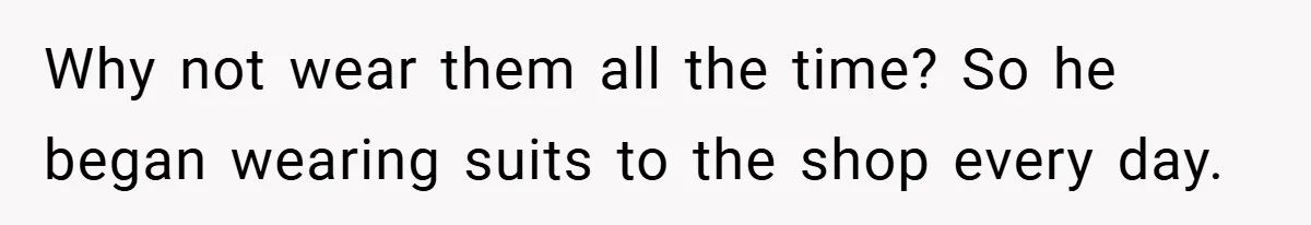 Why not wear them all the time? So he began wearing suits to the shop every day.