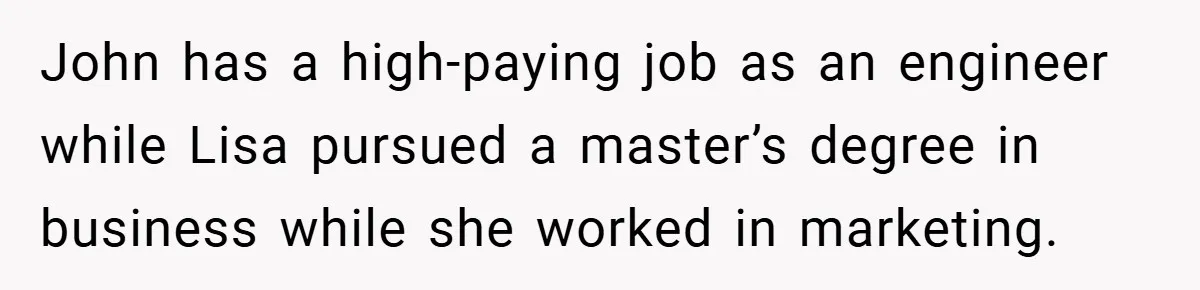 John has a high-paying job as an engineer while Lisa pursued a master’s degree in business while she worked in marketing.