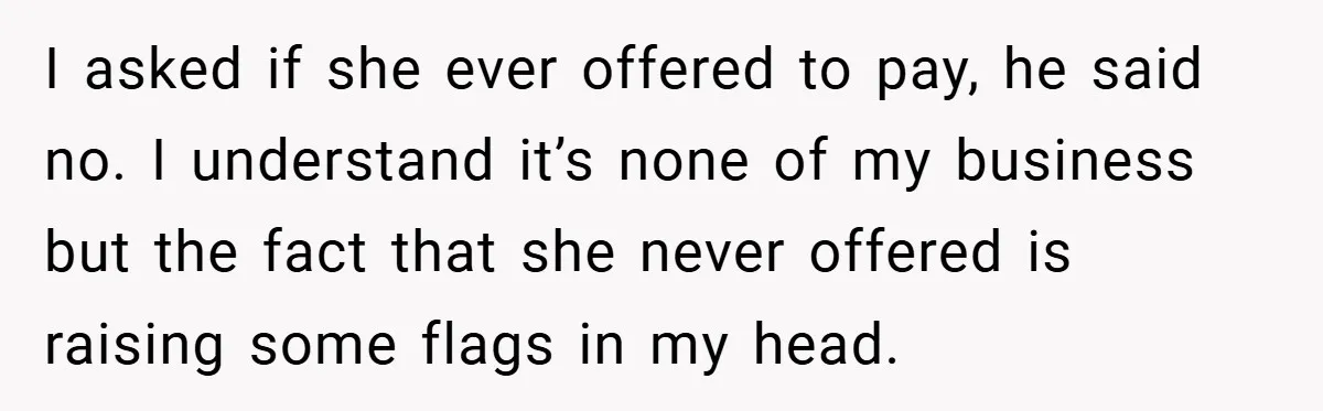 I asked if she ever offered to pay, he said no. I understand it’s none of my business but the fact that she never offered is raising some flags in...