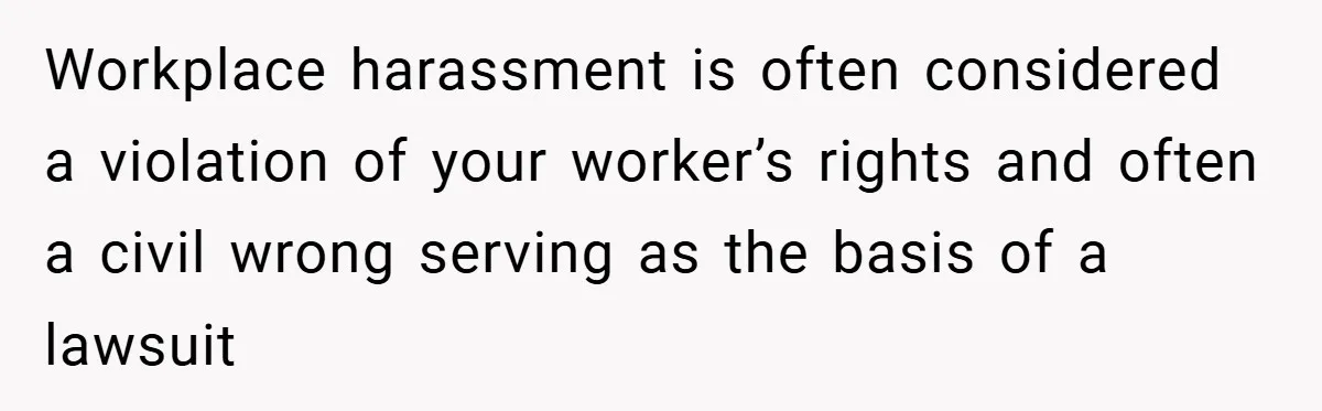 Workplace harassment is often considered a violation of your worker’s rights and often a civil wrong serving as the basis of a lawsuit