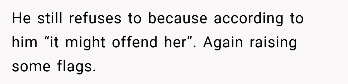 He still refuses to because according to him “it might offend her”. Again raising some flags.
