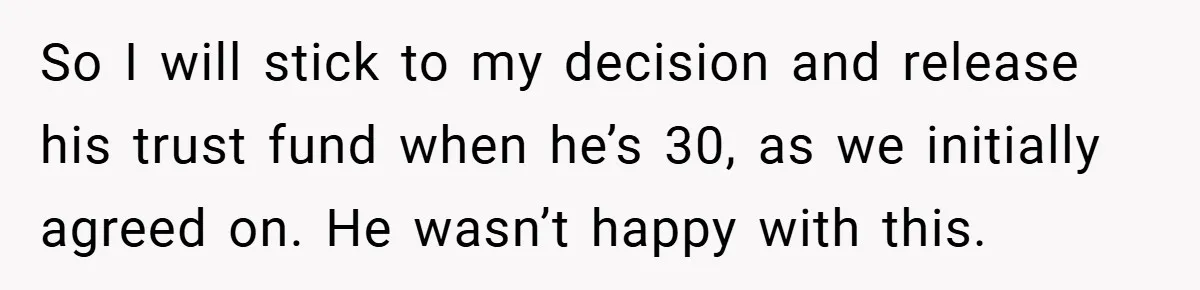 So I will stick to my decision and release his trust fund when he’s 30, as we initially agreed on. He wasn’t happy with this.