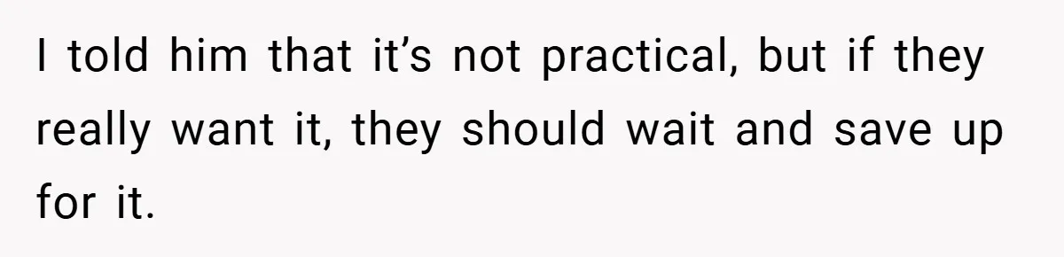 I told him that it’s not practical, but if they really want it, they should wait and save up for it.