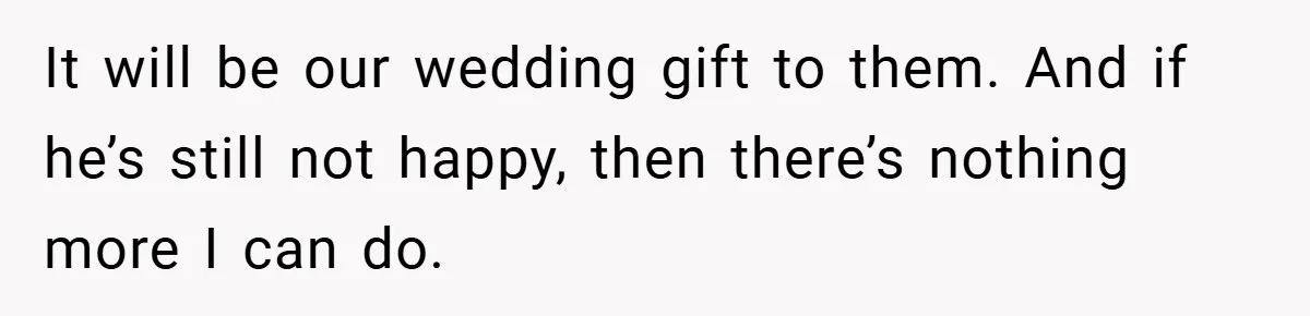 It will be our wedding gift to them. And if he’s still not happy, then there’s nothing more I can do.