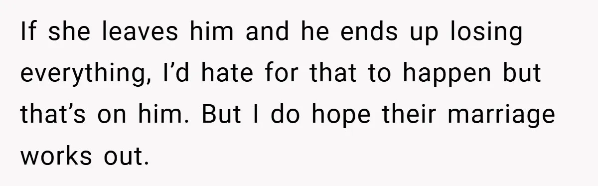 If she leaves him and he ends up losing everything, I’d hate for that to happen but that’s on him. But I do hope their marriage works out.