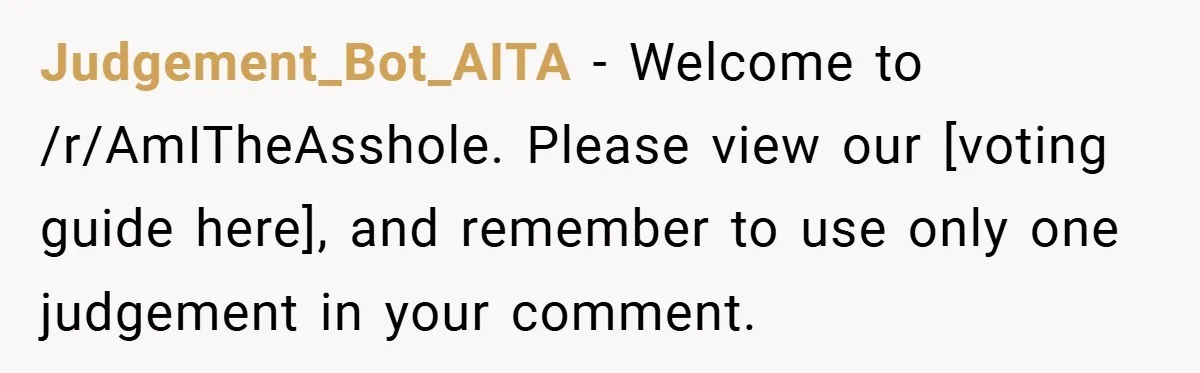 Judgement_Bot_AITA − Welcome to /r/AmITheAsshole. Please view our [voting guide here], and remember to use only one judgement in your comment.