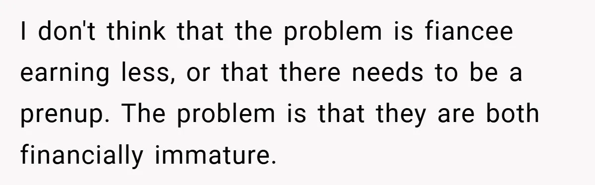 I don't think that the problem is fiancee earning less, or that there needs to be a prenup. The problem is that they are both financially immature.